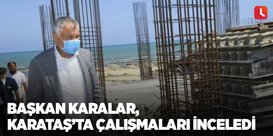 Başkan Karalar, Karataş’ta çalışmaları inceledi