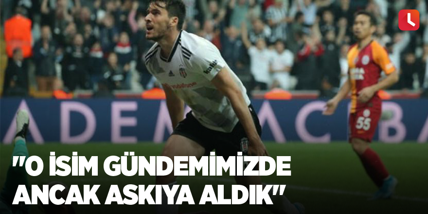 "O isim gündemimizde ancak askıya aldık"