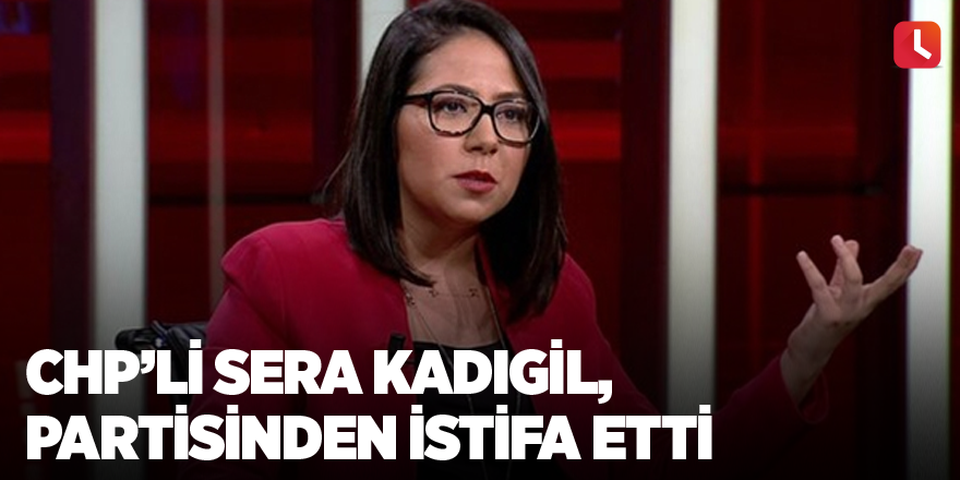 CHP İstanbul Milletvekili Sera Kadıgil, partisinden istifa etti