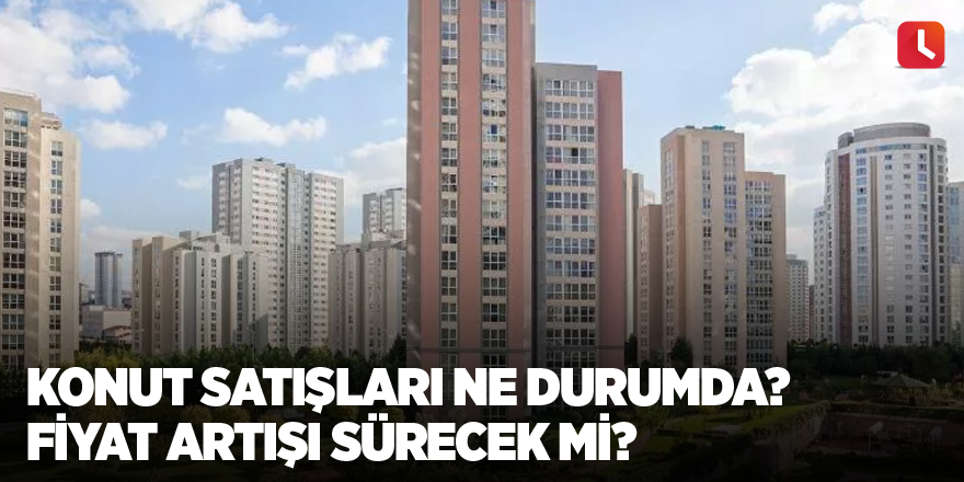 Konut satışları ne durumda? Fiyat artışı sürecek mi?