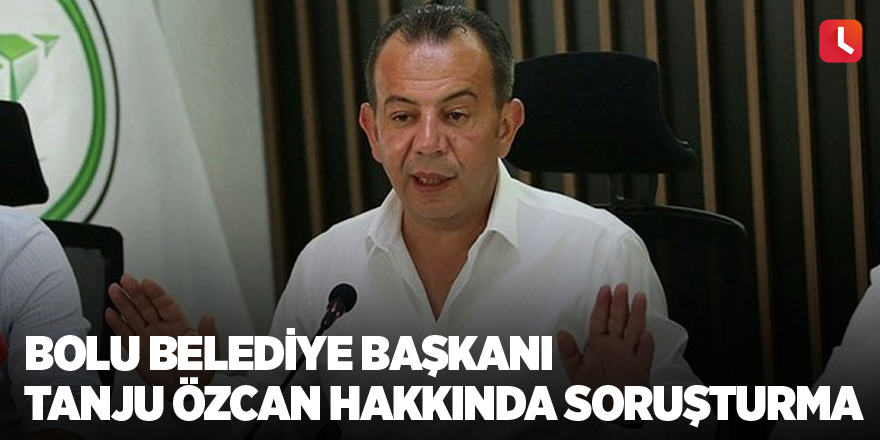 Bolu Belediye Başkanı Tanju Özcan hakkında soruşturma
