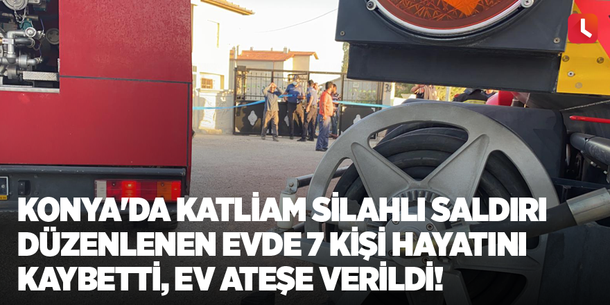 Konya'da katliam Silahlı saldırı düzenlenen evde 7 kişi hayatını kaybetti, ev ateşe verildi!