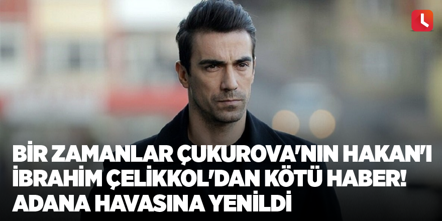 Bir Zamanlar Çukurova'nın Hakan'ı İbrahim Çelikkol'dan kötü haber! Adana havasına yenildi