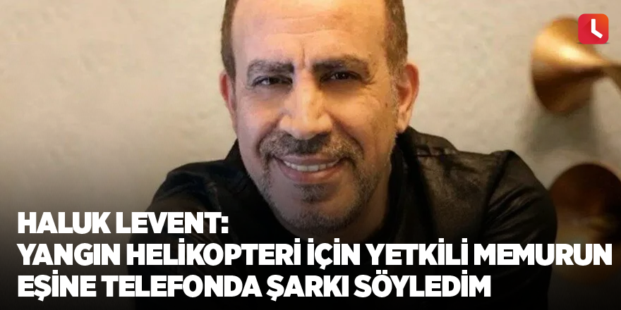 Haluk Levent: Yangın helikopteri kiralamak için yetkili memurun eşine telefonda şarkı söyledim
