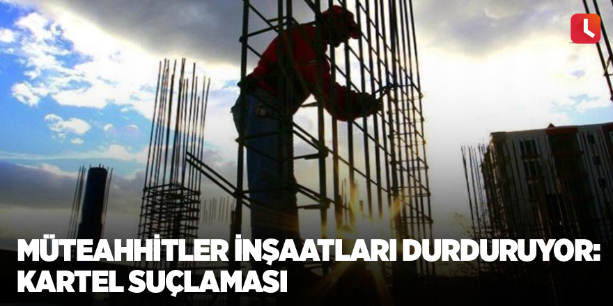 Müteahhitler inşaatları durduruyor: Kartel suçlaması