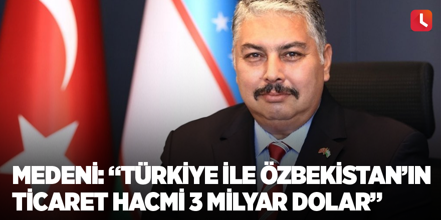 Medeni: “Türkiye ile Özbekistan’ın ticaret hacmi 3 milyar dolar”