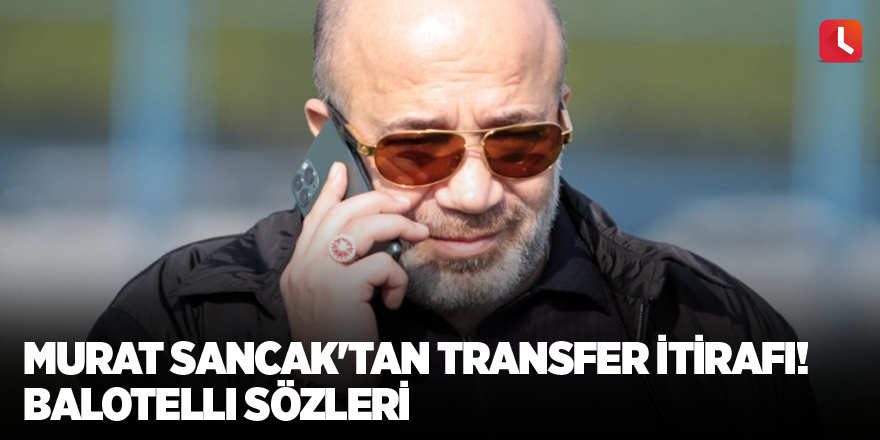 Murat Sancak'tan transfer itirafı! Balotelli sözleri