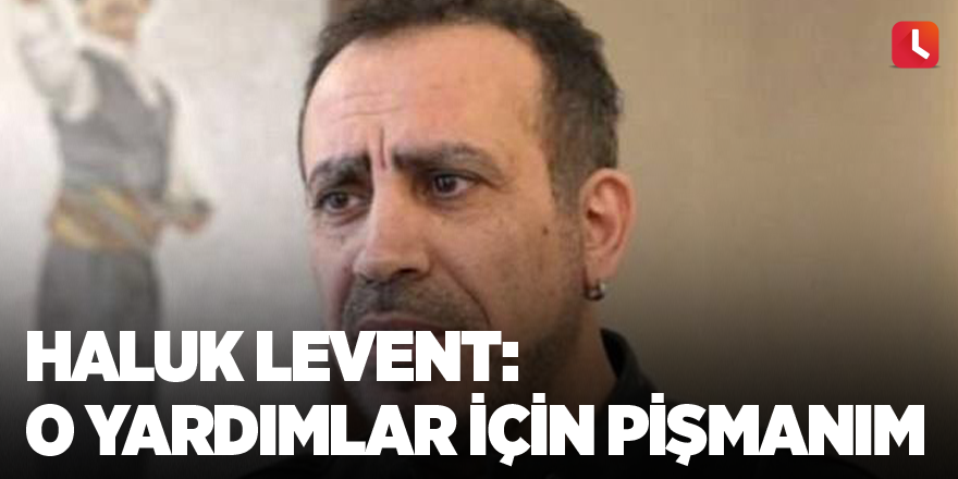 Haluk Levent: O yardımlar için pişmanım