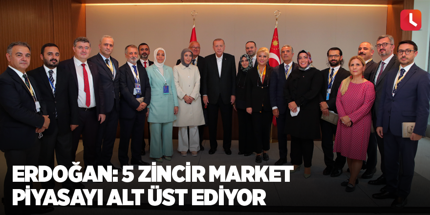Erdoğan: 5 zincir market piyasayı alt üst ediyor