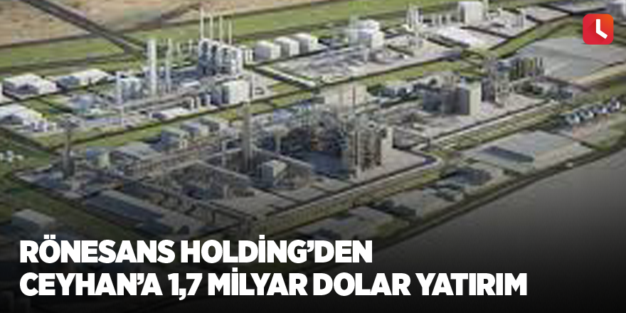 Rönesans Holding’den Ceyhan’a 1,7 milyar dolar yatırım