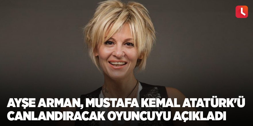 Ayşe Arman, Mustafa Kemal Atatürk'ü canlandıracak oyuncuyu açıkladı
