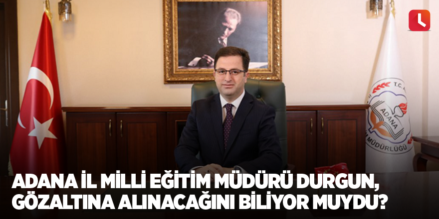Adana İl Milli Eğitim Müdürü Durgun, gözaltına alınacağını biliyor muydu?