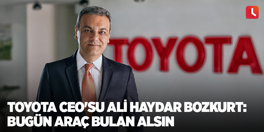 Toyota CEO'su Ali Haydar Bozkurt: Bugün araç bulan alsın