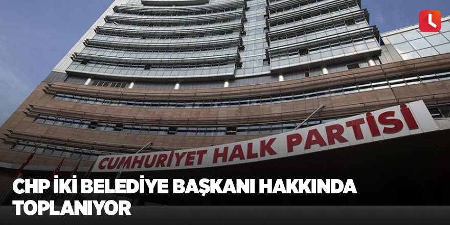 CHP iki belediye başkanı hakkında toplanıyor