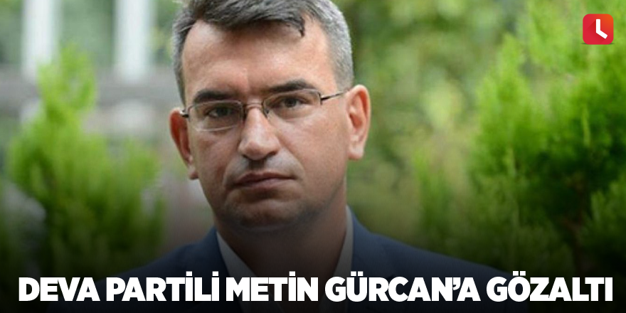 DEVA Partili Metin Gürcan’a gözaltı