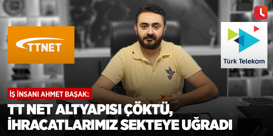 İş insanı Ahmet Başak: TT Net altyapısı çöktü, ihracatlarımız sekteye uğradı