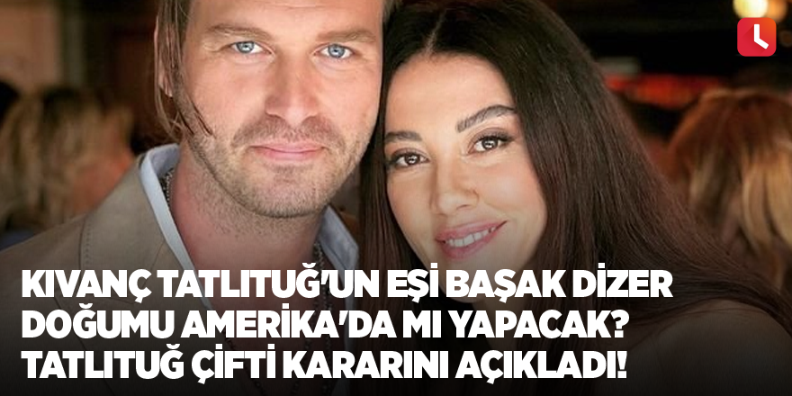 Kıvanç Tatlıtuğ'un eşi Başak Dizer doğumu Amerika'da mı yapacak? Tatlıtuğ çifti kararını açıkladı!