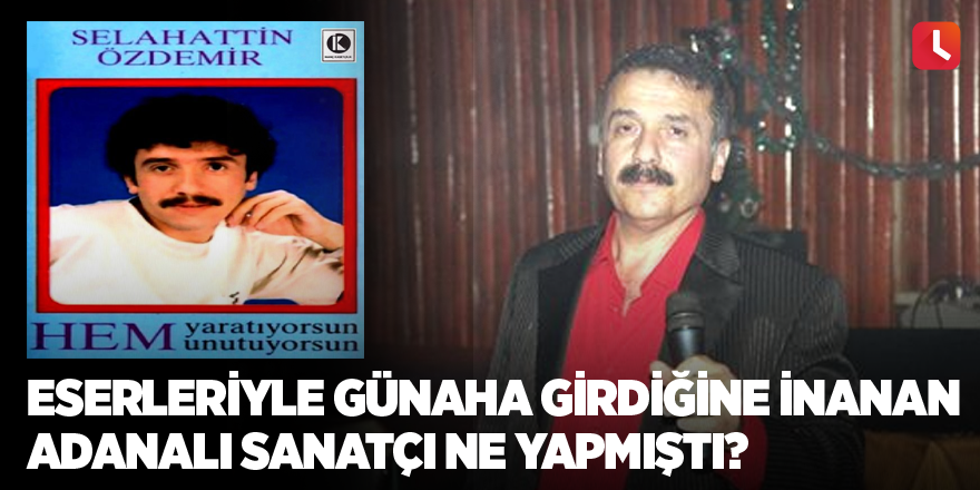 Eserleriyle günaha girdiğine inanan Adanalı sanatçı ne yapmıştı?