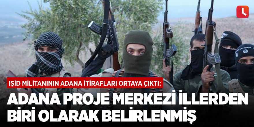IŞİD militanının Adana itirafları ortaya çıktı: Adana proje merkezi illerden biri olarak belirlenmiş