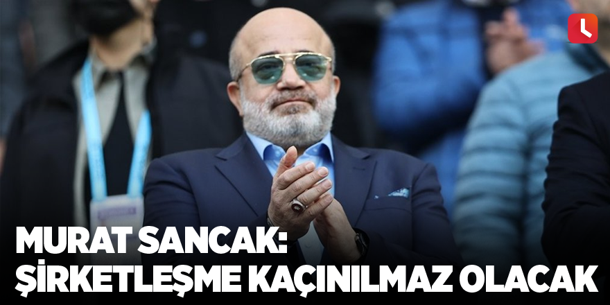 Murat Sancak: Şirketleşme kaçınılmaz olacak
