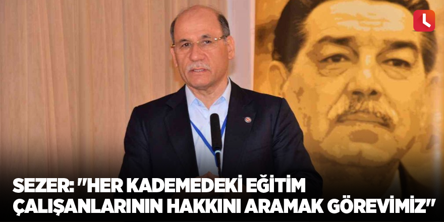 Sezer: "Her kademedeki eğitim çalışanlarının hakkını aramak görevimiz"