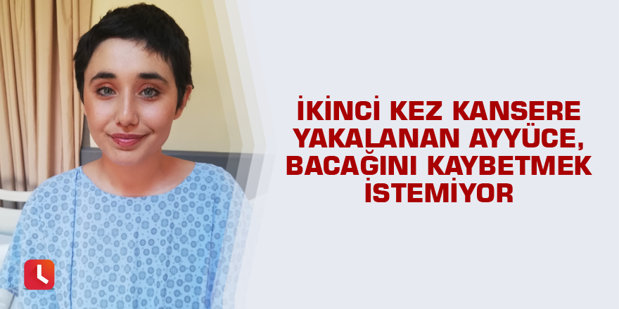 İkinci kez kansere yakalanan Ayyüce, bacağını kaybetmek istemiyor