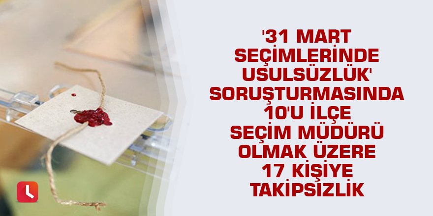 '31 Mart seçimlerinde usulsüzlük' soruşturmasında 10'u ilçe seçim müdürü olmak üzere 17 kişiye takipsizlik