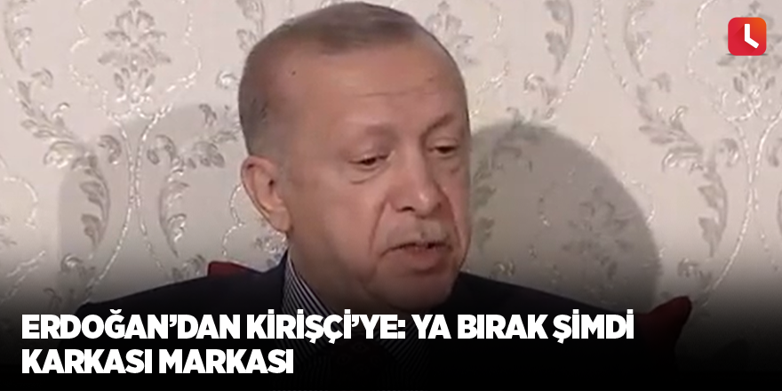 Erdoğan’dan Kirişçi’ye: Ya bırak şimdi karkası markası