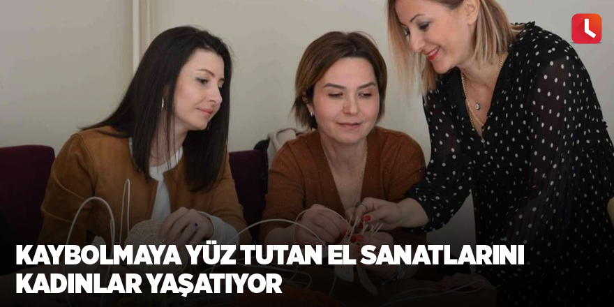 Kaybolmaya yüz tutan el sanatlarını kadınlar yaşatıyor