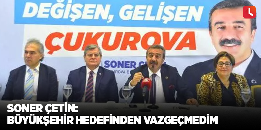 Soner Çetin: Büyükşehir hedefinden vazgeçmedim