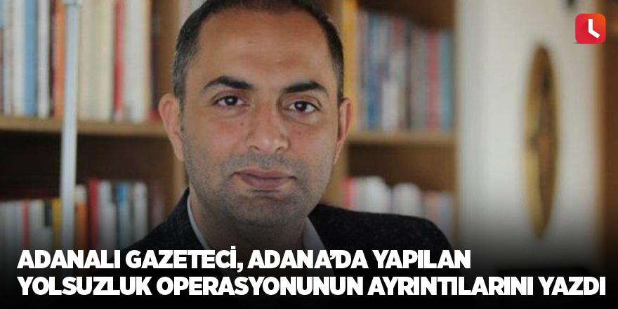 Adanalı gazeteci, Adana’da yapılan yolsuzluk operasyonunun ayrıntılarını yazdı