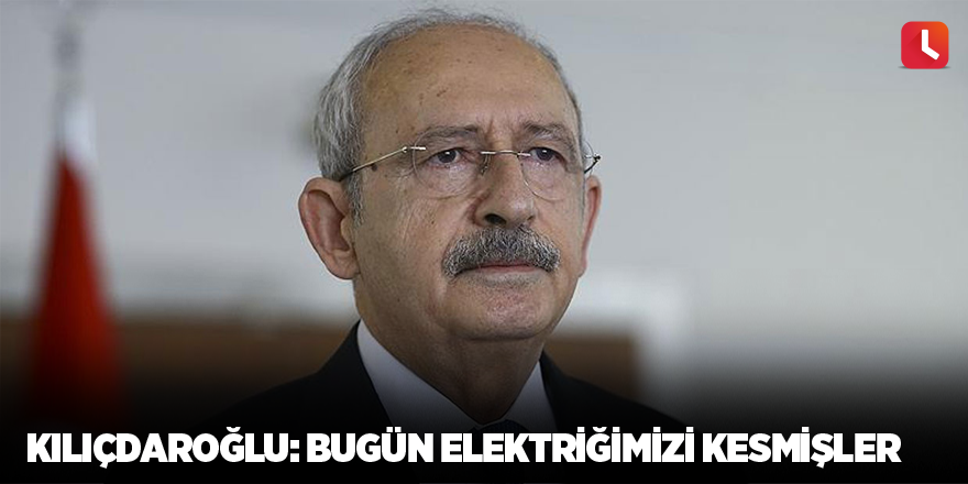 Kılıçdaroğlu: Bugün elektriğimizi kesmişler