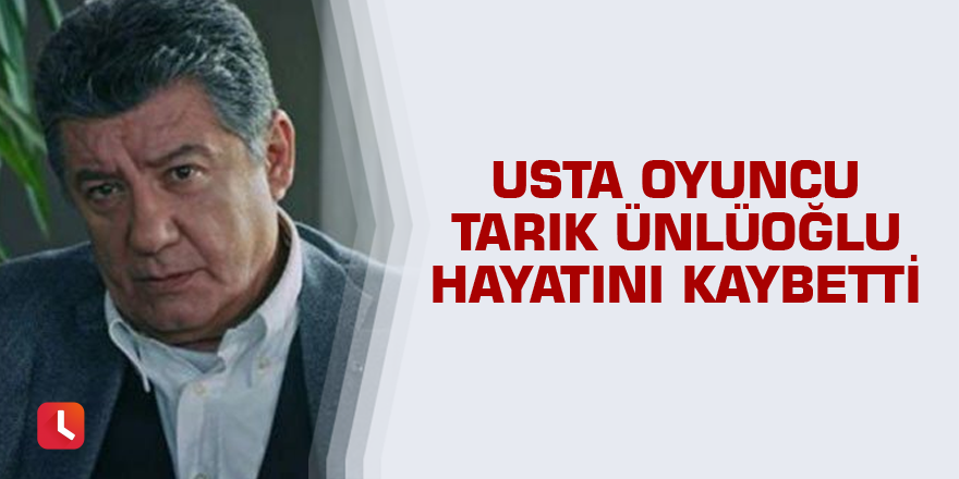 Usta oyuncu Tarık Ünlüoğlu hayatını kaybetti