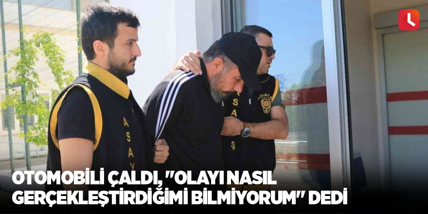 Otomobili çaldı, "Olayı nasıl gerçekleştirdiğimi bilmiyorum" dedi