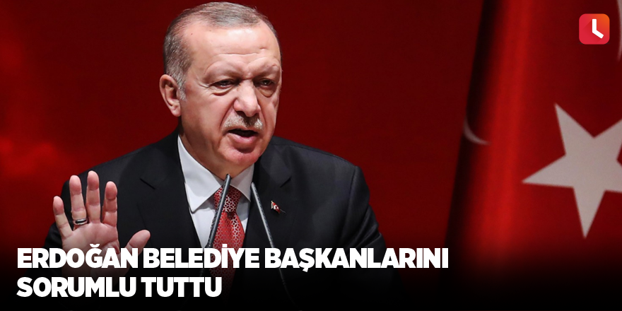 Erdoğan belediye başkanlarını sorumlu tuttu