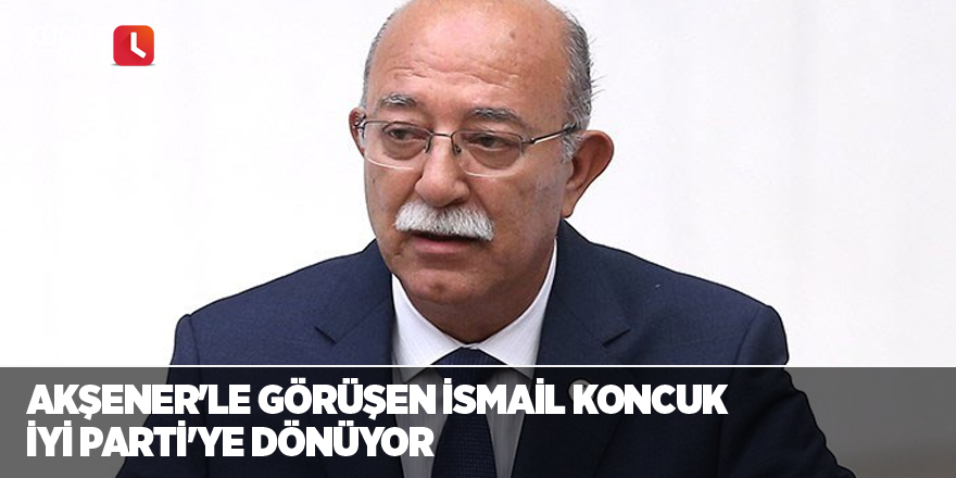 Akşener'le görüşen İsmail Koncuk İYİ Parti'ye dönüyor