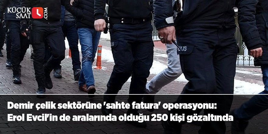 Demir çelik sektörüne 'sahte fatura' operasyonu: Erol Evcil'in de aralarında olduğu 250 kişi gözaltında