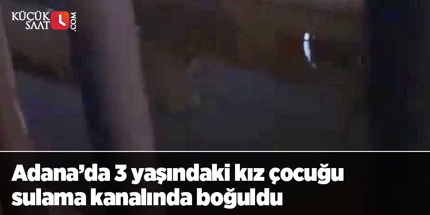 Adana’da 3 yaşındaki kız çocuğu sulama kanalında boğuldu