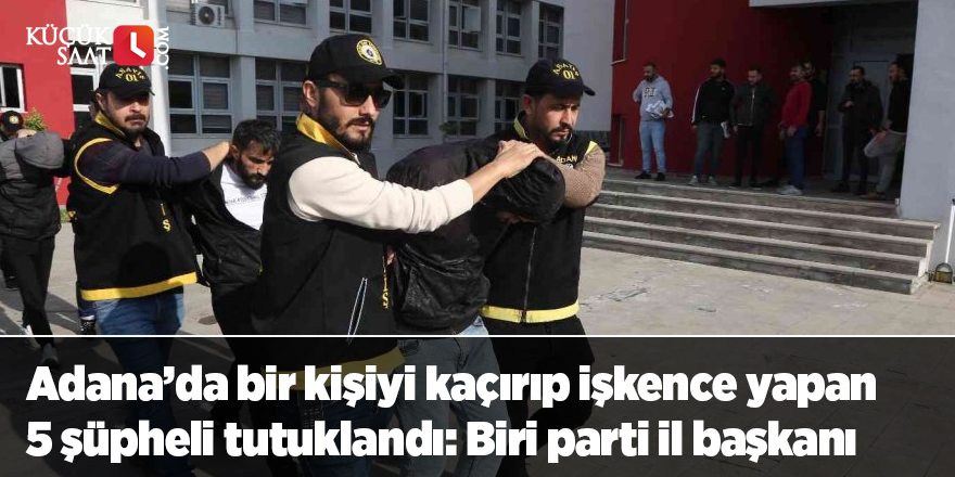 Adana’da bir kişiyi kaçırıp işkence yapan 5 şüpheli tutuklandı: Biri parti il başkanı