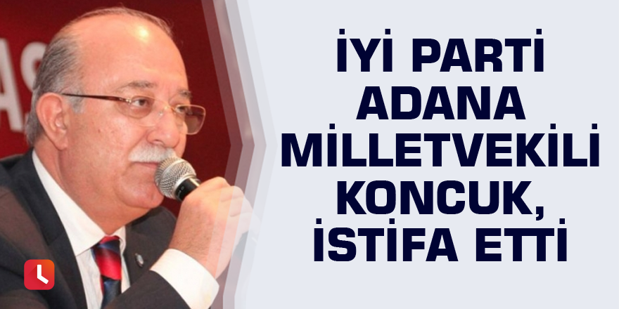 İYİ Parti Adana Milletvekili Koncuk, istifa etti