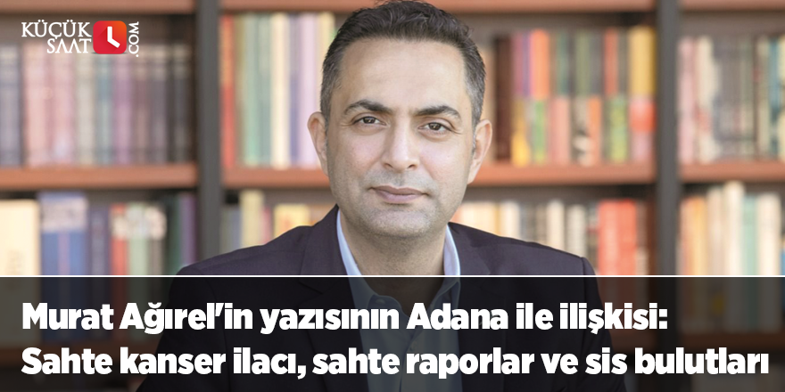 Murat Ağırel'in yazısının Adana ile ilişkisi: Sahte kanser ilacı, sahte raporlar ve sis bulutları