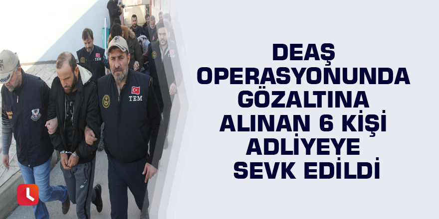 DEAŞ operasyonunda gözaltına alınan 6 kişi adliyeye sevk edildi