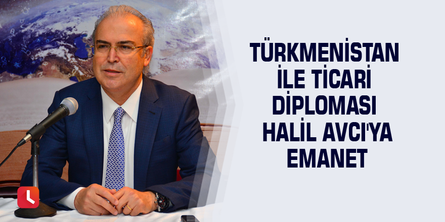 Türkmenistan ile ticari diplomasi Halil Avcı'ya emanet