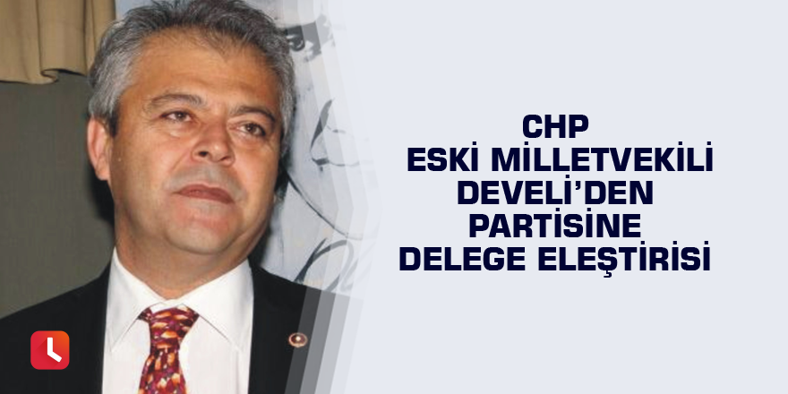 CHP eski Milletvekili Develi’den partisine delege eleştirisi