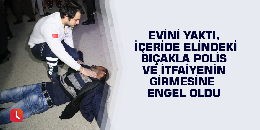 Evini yaktı, içeride elindeki bıçakla polis ve itfaiyenin girmesine engel oldu