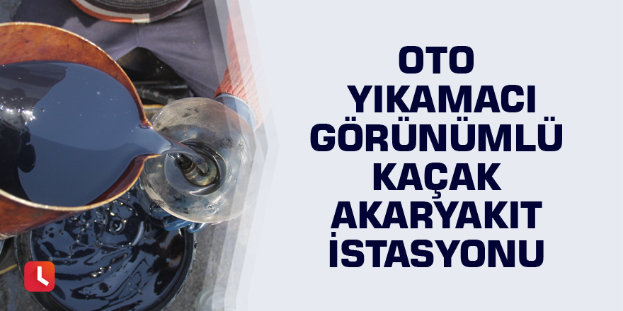 Oto yıkamacı görünümlü kaçak akaryakıt istasyonu