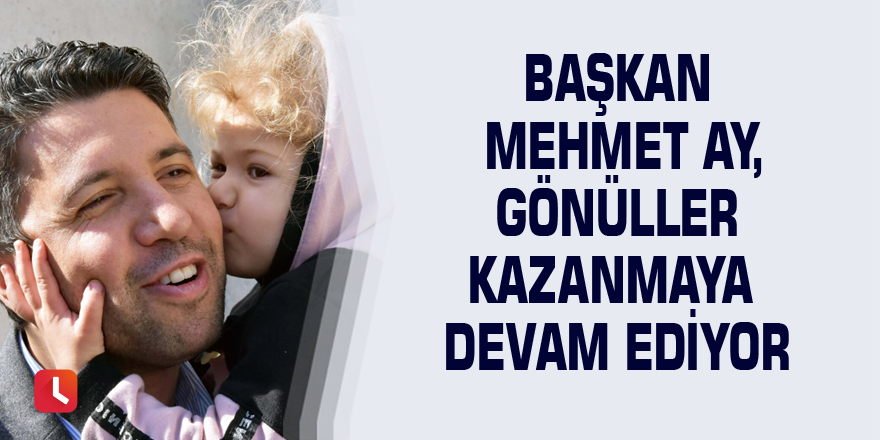 Başkan Mehmet Ay, gönüller kazanmaya devam ediyor