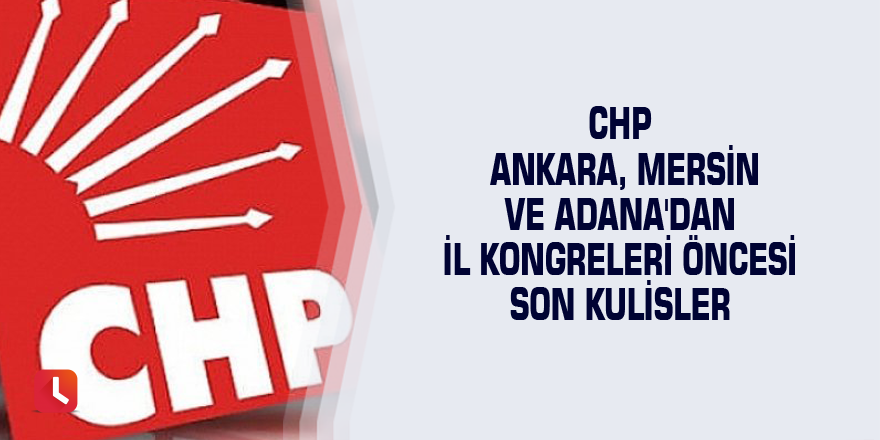 CHP Ankara, Mersin ve Adana'dan il kongreleri öncesi son kulisler