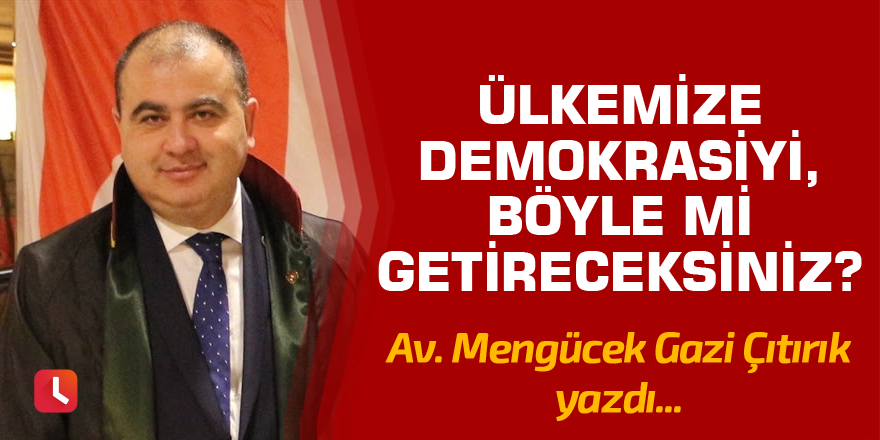 Ülkemize demokrasiyi böyle mi getireceksiniz?