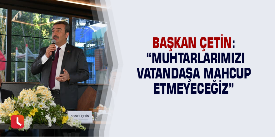Başkan Çetin: “Muhtarlarımızı vatandaşa mahcup etmeyeceğiz”